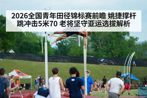 2026全国青年田径锦标赛前瞻 姚捷撑杆跳冲击5米70 老将坚守亚运选拔解析