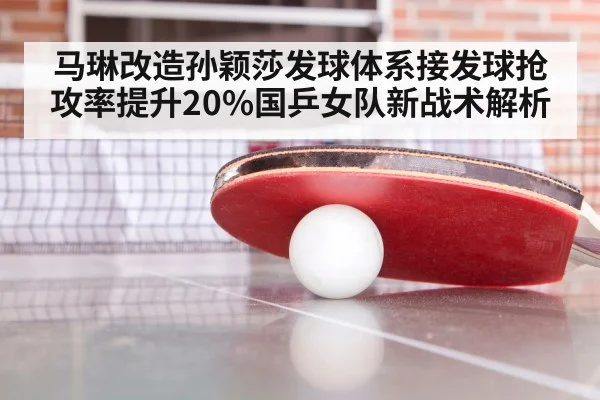 马琳改造孙颖莎发球体系接发球抢攻率提升20%国乒女队新战术解析